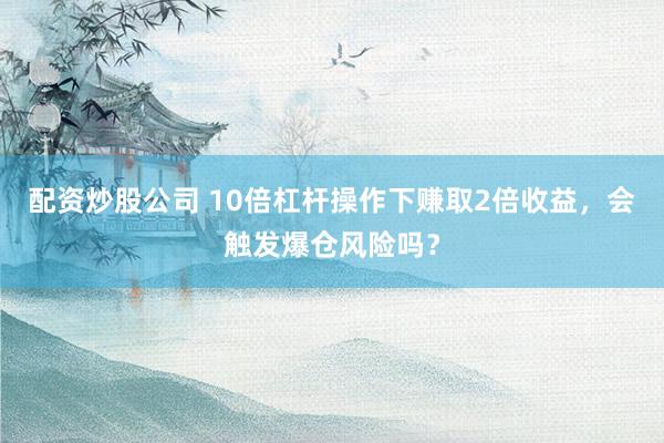 配资炒股公司 10倍杠杆操作下赚取2倍收益,会触发爆仓风险吗?