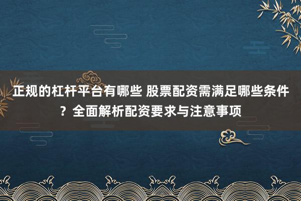 正规的杠杆平台有哪些 股票配资需满足哪些条件?全面解析配资要求与注意事项
