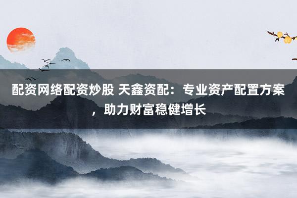 配资网络配资炒股 天鑫资配:专业资产配置方案,助力财富稳健增长