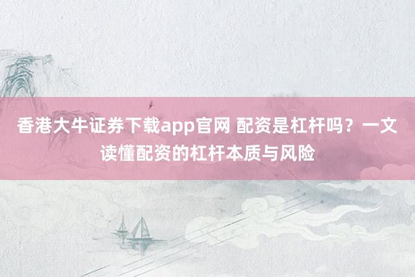 香港大牛证券下载app官网 配资是杠杆吗？一文读懂配资的杠杆本质与风险
