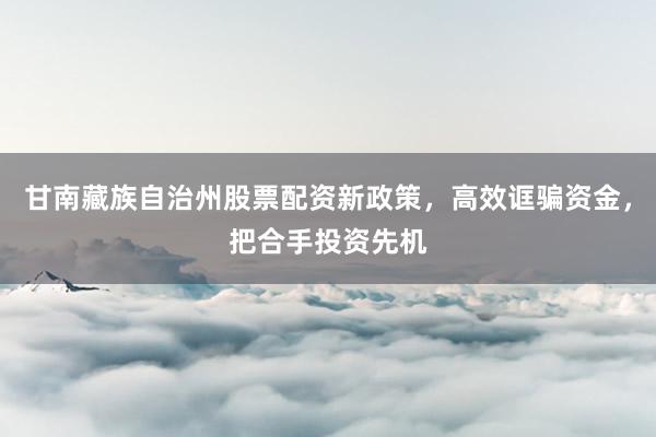 甘南藏族自治州股票配资新政策，高效诓骗资金，把合手投资先机