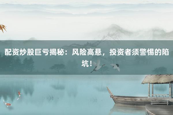 配资炒股巨亏揭秘：风险高悬，投资者须警惕的陷坑！