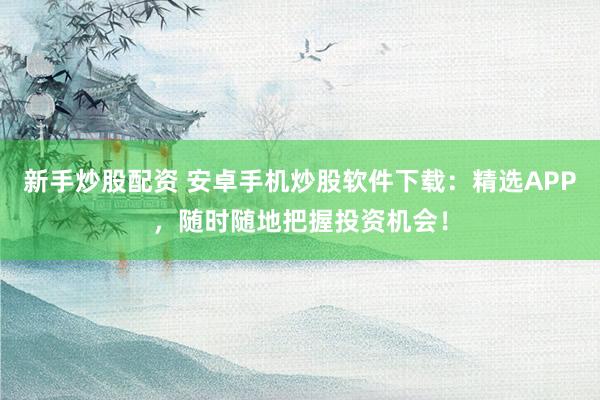 新手炒股配资 安卓手机炒股软件下载：精选APP，随时随地把握投资机会！