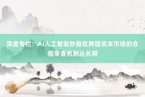 深度专栏:AI人工智能炒股在跨国资本市场的合规审查机制从长期