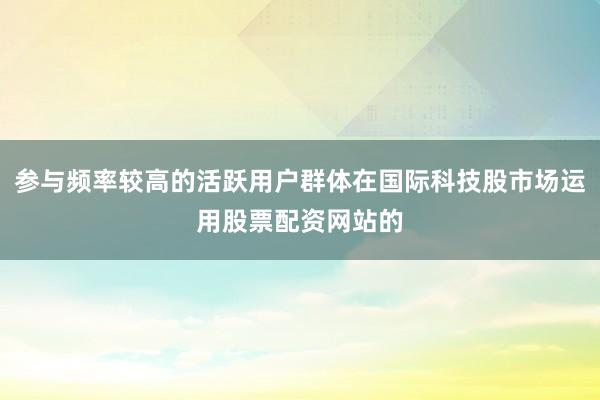 参与频率较高的活跃用户群体在国际科技股市场运用股票配资网站的