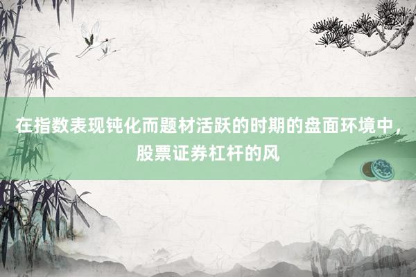 在指数表现钝化而题材活跃的时期的盘面环境中，股票证券杠杆的风