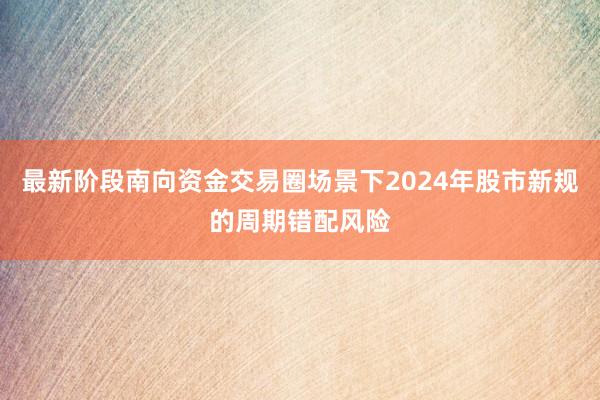 最新阶段南向资金交易圈场景下2024年股市新规的周期错配风险