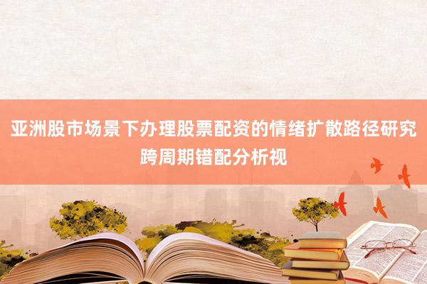 亚洲股市场景下办理股票配资的情绪扩散路径研究跨周期错配分析视