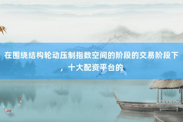 在围绕结构轮动压制指数空间的阶段的交易阶段下，十大配资平台的