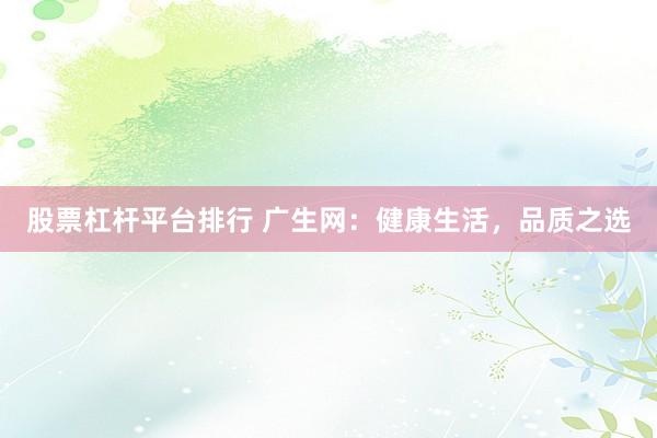 股票杠杆平台排行 广生网：健康生活，品质之选