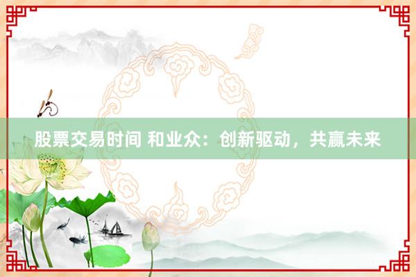 股票交易时间 和业众：创新驱动，共赢未来