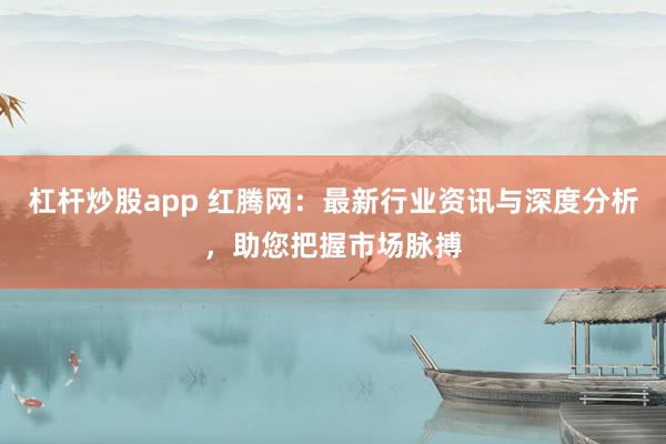 杠杆炒股app 红腾网：最新行业资讯与深度分析，助您把握市场脉搏