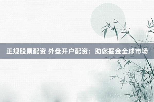 正规股票配资 外盘开户配资：助您掘金全球市场