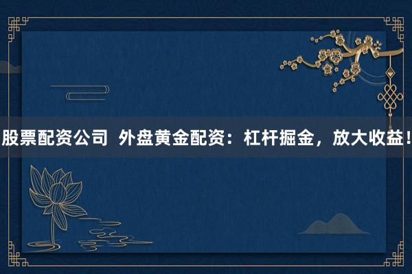 股票配资公司  外盘黄金配资：杠杆掘金，放大收益！