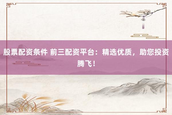 股票配资条件 前三配资平台：精选优质，助您投资腾飞！