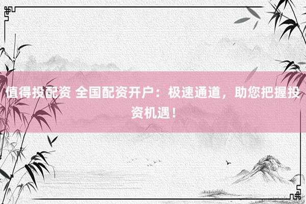 值得投配资 全国配资开户：极速通道，助您把握投资机遇！