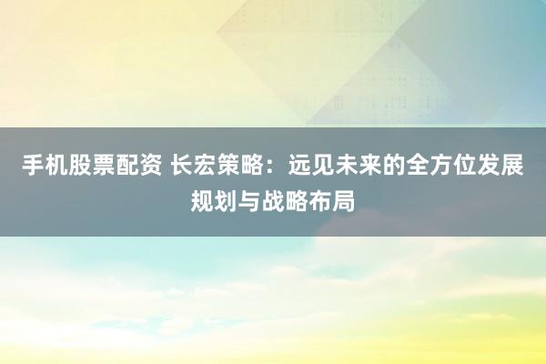 手机股票配资 长宏策略：远见未来的全方位发展规划与战略布局