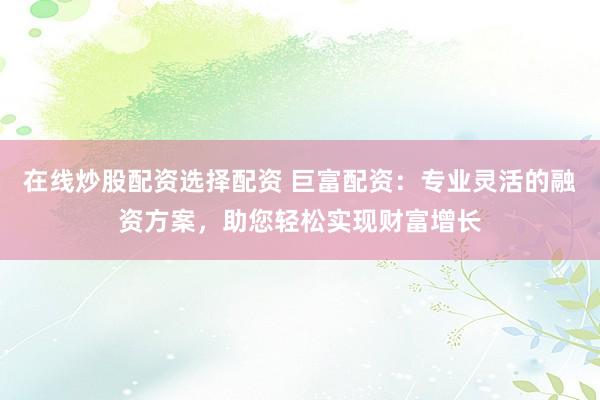 在线炒股配资选择配资 巨富配资：专业灵活的融资方案，助您轻松实现财富增长