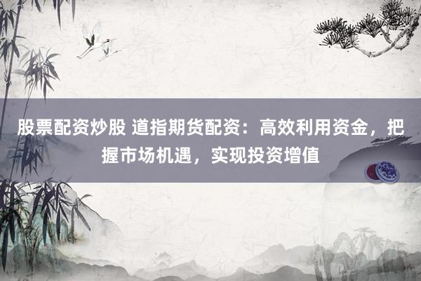 股票配资炒股 道指期货配资：高效利用资金，把握市场机遇，实现投资增值