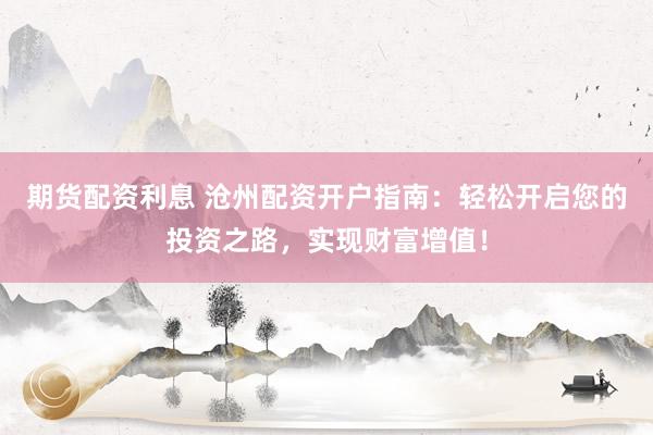 期货配资利息 沧州配资开户指南：轻松开启您的投资之路，实现财富增值！