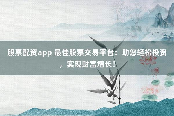 股票配资app 最佳股票交易平台：助您轻松投资，实现财富增长！