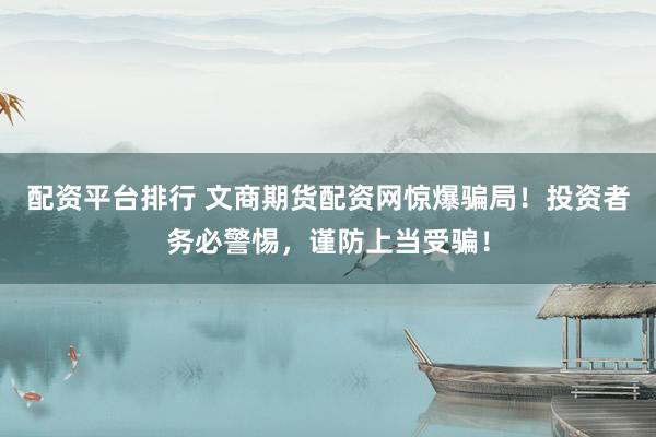 配资平台排行 文商期货配资网惊爆骗局！投资者务必警惕，谨防上当受骗！