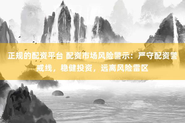 正规的配资平台 配资市场风险警示：严守配资警戒线，稳健投资，远离风险雷区