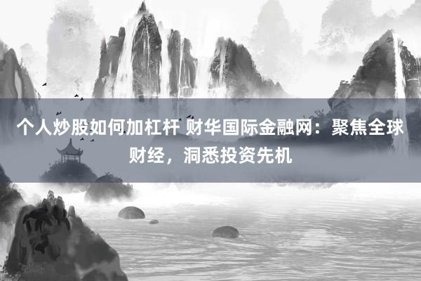 个人炒股如何加杠杆 财华国际金融网：聚焦全球财经，洞悉投资先机