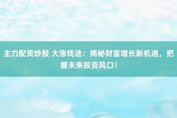 主力配资炒股 大涨钱途：揭秘财富增长新机遇，把握未来投资风口！