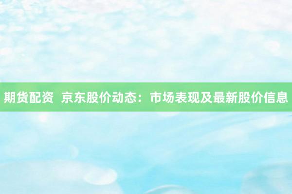 期货配资  京东股价动态：市场表现及最新股价信息