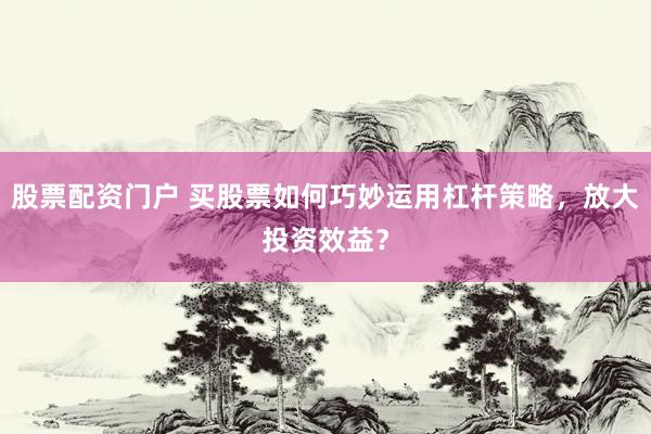股票配资门户 买股票如何巧妙运用杠杆策略，放大投资效益？