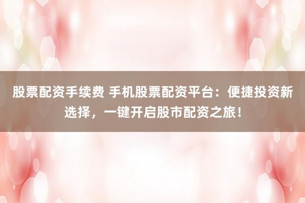 股票配资手续费 手机股票配资平台：便捷投资新选择，一键开启股市配资之旅！