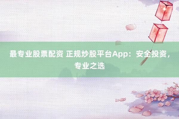 最专业股票配资 正规炒股平台App：安全投资，专业之选