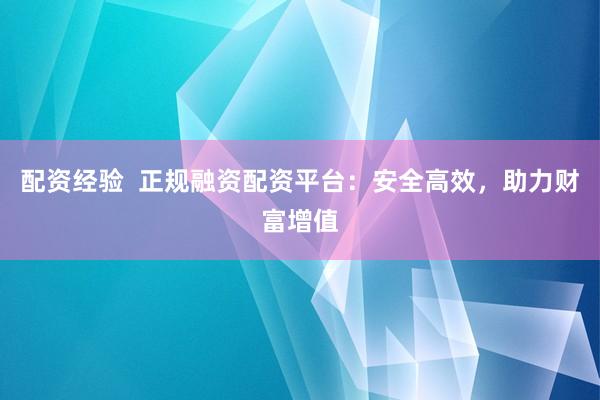 配资经验  正规融资配资平台：安全高效，助力财富增值