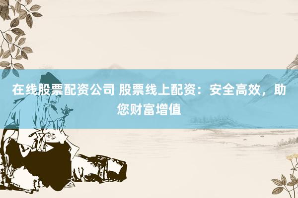 在线股票配资公司 股票线上配资：安全高效，助您财富增值