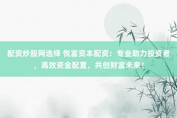 配资炒股网选择 悦富资本配资：专业助力投资者，高效资金配置，共创财富未来！