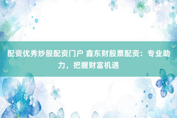 配资优秀炒股配资门户 鑫东财股票配资：专业助力，把握财富机遇