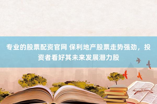 专业的股票配资官网 保利地产股票走势强劲,投资者看好其未来发展潜力股