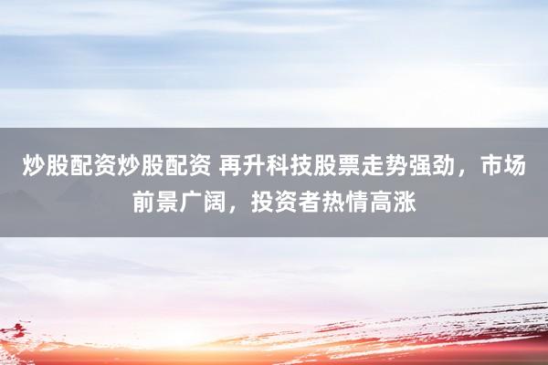炒股配资炒股配资 再升科技股票走势强劲,市场前景广阔,投资者热情高涨