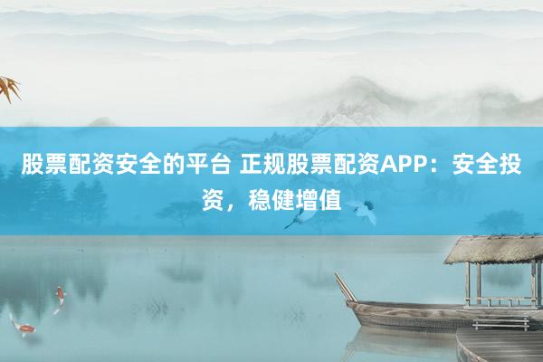 股票配资安全的平台 正规股票配资APP：安全投资，稳健增值