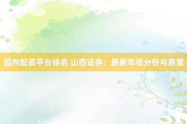 国内配资平台排名 山西证券:最新市场分析与展望
