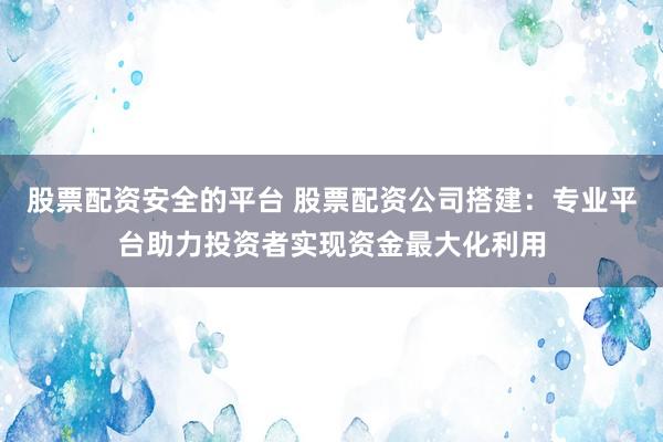 股票配资安全的平台 股票配资公司搭建：专业平台助力投资者实现资金最大化利用