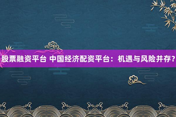 股票融资平台 中国经济配资平台：机遇与风险并存？