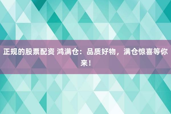 正规的股票配资 鸿满仓：品质好物，满仓惊喜等你来！