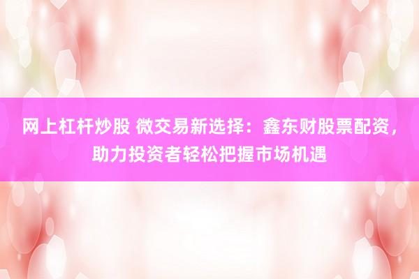网上杠杆炒股 微交易新选择:鑫东财股票配资,助力投资者轻松把握市场机遇