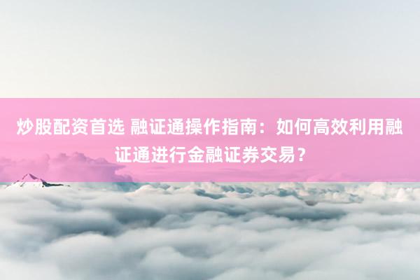 炒股配资首选 融证通操作指南：如何高效利用融证通进行金融证券交易？