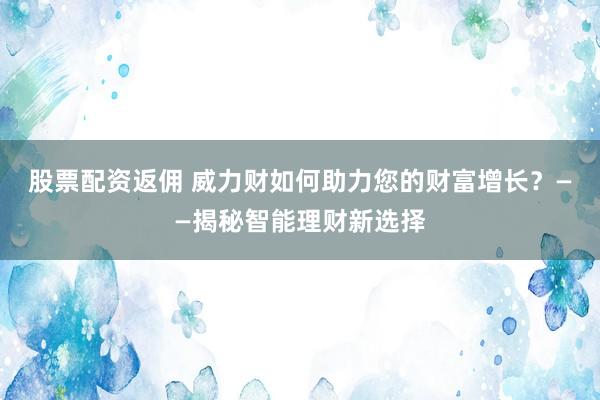 股票配资返佣 威力财如何助力您的财富增长？——揭秘智能理财新选择