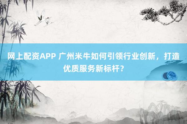 网上配资APP 广州米牛如何引领行业创新，打造优质服务新标杆？