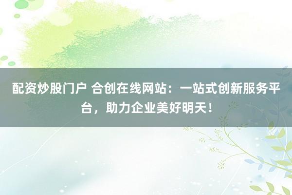 配资炒股门户 合创在线网站：一站式创新服务平台，助力企业美好明天！