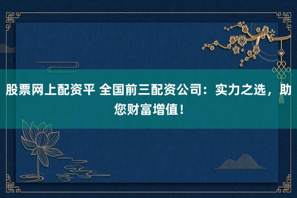股票网上配资平 全国前三配资公司：实力之选，助您财富增值！